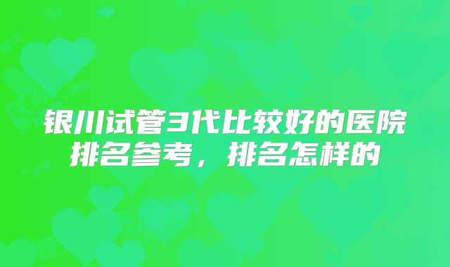 银川试管3代比较好的医院排名参考，排名怎样的