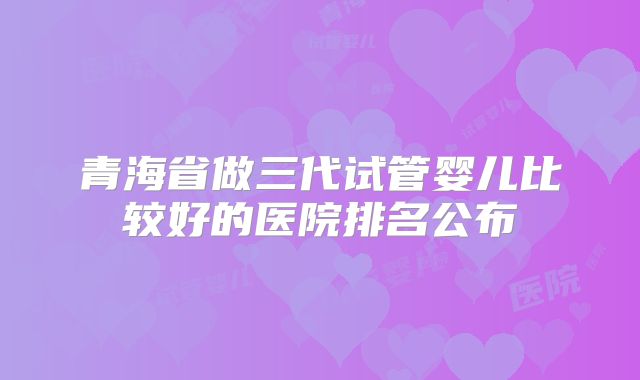 青海省做三代试管婴儿比较好的医院排名公布