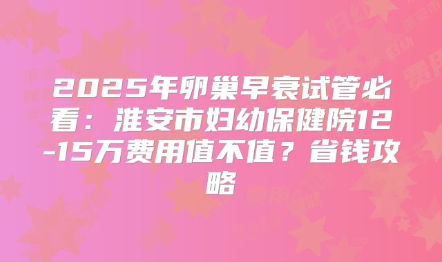 2025年卵巢早衰试管必看：淮安市妇幼保健院12-15万费用值不值？省钱攻略