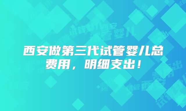 西安做第三代试管婴儿总费用，明细支出！
