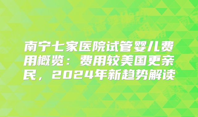 南宁七家医院试管婴儿费用概览：费用较美国更亲民，2024年新趋势解读