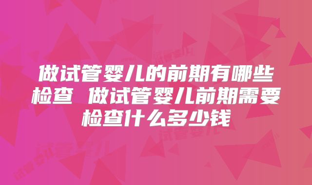 做试管婴儿的前期有哪些检查 做试管婴儿前期需要检查什么多少钱