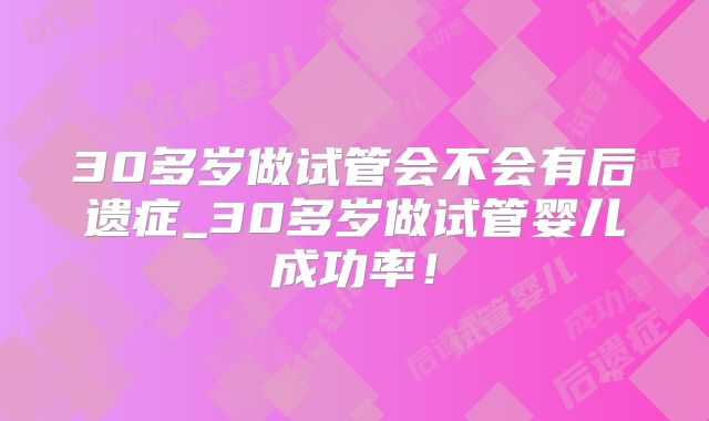 30多岁做试管会不会有后遗症_30多岁做试管婴儿成功率！