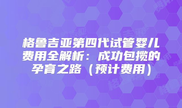 格鲁吉亚第四代试管婴儿费用全解析：成功包揽的孕育之路（预计费用）
