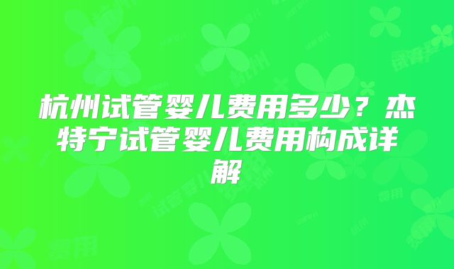 杭州试管婴儿费用多少?杰特宁试管婴儿费用构成详解