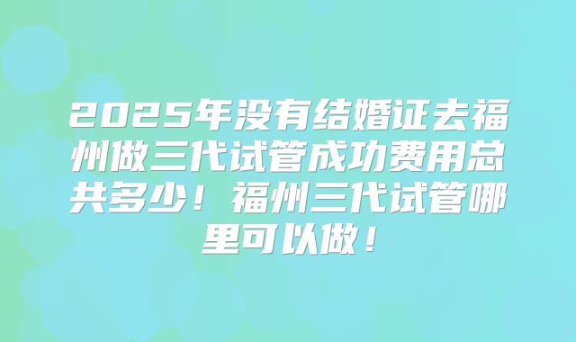 2025年没有结婚证去福州做三代试管成功费用总共多少！福州三代试管哪里可以做！