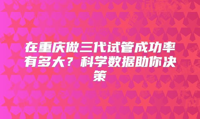 在重庆做三代试管成功率有多大？科学数据助你决策