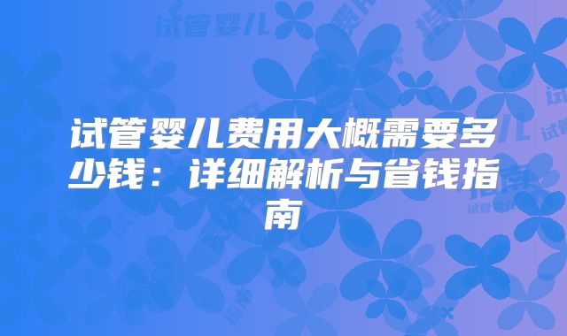 试管婴儿费用大概需要多少钱:详细解析与省钱指南