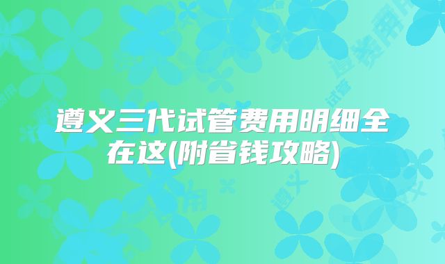 遵义三代试管费用明细全在这(附省钱攻略)