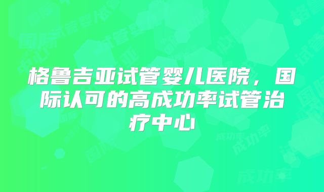 格鲁吉亚试管婴儿医院，国际认可的高成功率试管治疗中心