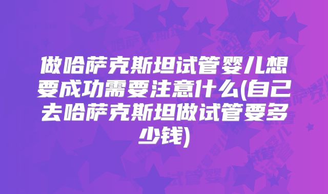 做哈萨克斯坦试管婴儿想要成功需要注意什么(自己去哈萨克斯坦做试管要多少钱)