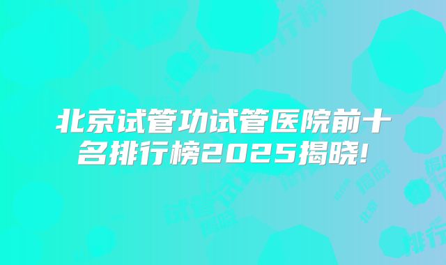 北京试管功试管医院前十名排行榜2025揭晓!