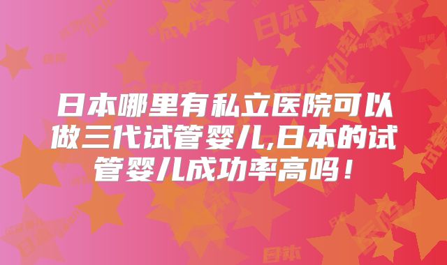 日本哪里有私立医院可以做三代试管婴儿,日本的试管婴儿成功率高吗！