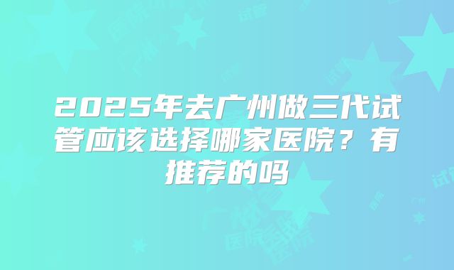 2025年去广州做三代试管应该选择哪家医院？有推荐的吗