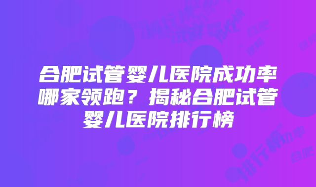 合肥试管婴儿医院成功率哪家领跑？揭秘合肥试管婴儿医院排行榜