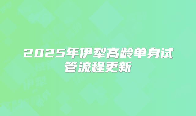 2025年伊犁高龄单身试管流程更新
