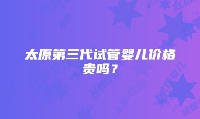 太原第三代试管婴儿价格贵吗?