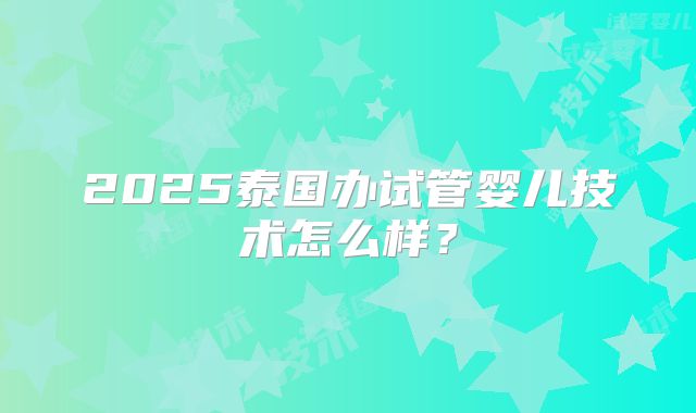 2025泰国办试管婴儿技术怎么样？