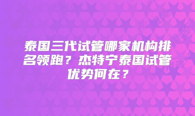 泰国三代试管哪家机构排名领跑？杰特宁泰国试管优势何在？