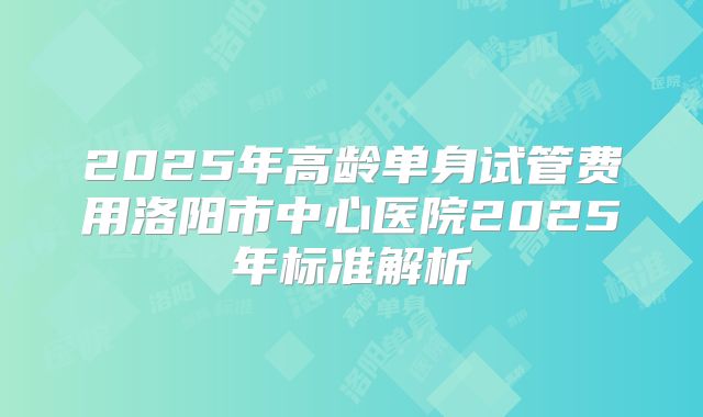 2025年高龄单身试管费用洛阳市中心医院2025年标准解析