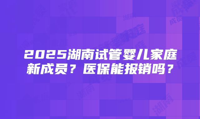 2025湖南试管婴儿家庭新成员？医保能报销吗？