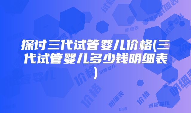 探讨三代试管婴儿价格(三代试管婴儿多少钱明细表)