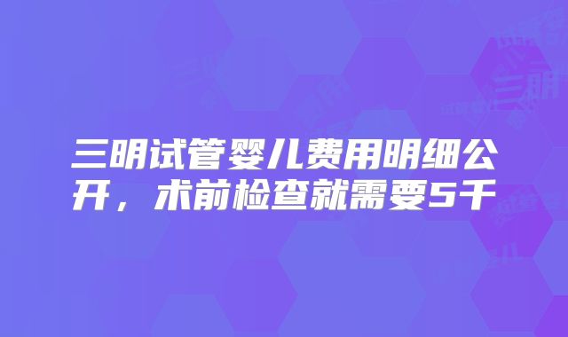 三明试管婴儿费用明细公开，术前检查就需要5千