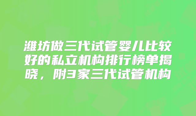 潍坊做三代试管婴儿比较好的私立机构排行榜单揭晓，附3家三代试管机构