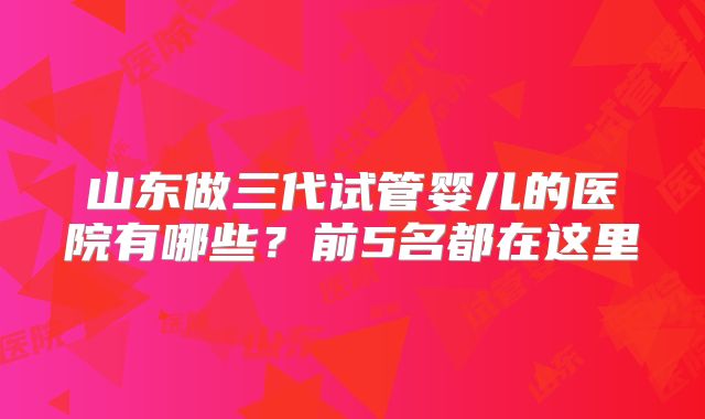 山东做三代试管婴儿的医院有哪些?前5名都在这里