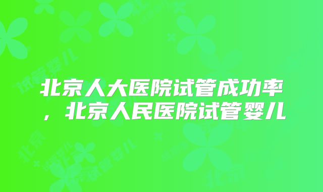 北京人大医院试管成功率，北京人民医院试管婴儿