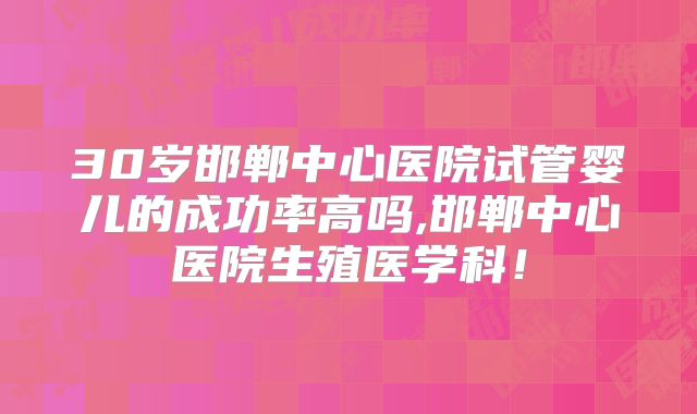 30岁邯郸中心医院试管婴儿的成功率高吗,邯郸中心医院生殖医学科！