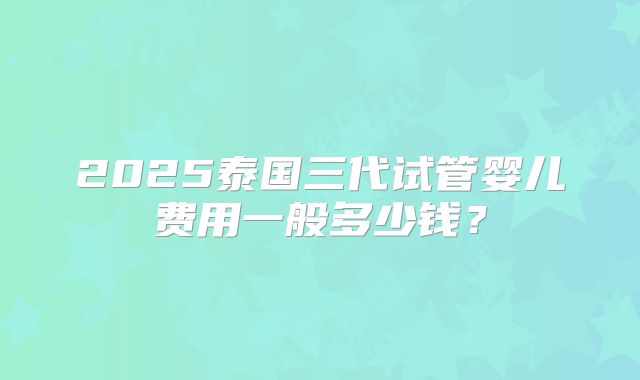 2025泰国三代试管婴儿费用一般多少钱？