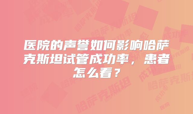 医院的声誉如何影响哈萨克斯坦试管成功率，患者怎么看？