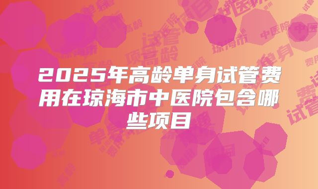 2025年高龄单身试管费用在琼海市中医院包含哪些项目