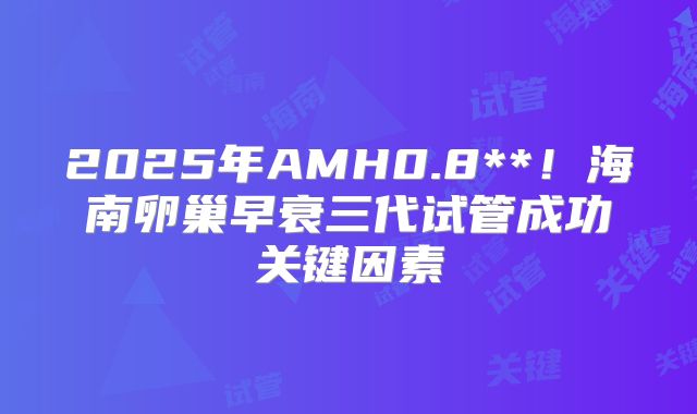 2025年AMH0.8**！海南卵巢早衰三代试管成功关键因素
