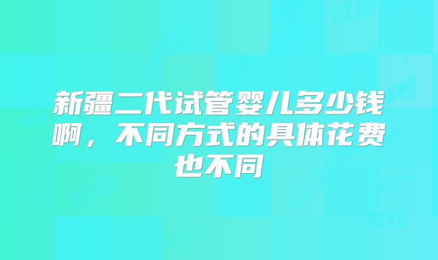新疆二代试管婴儿多少钱啊，不同方式的具体花费也不同