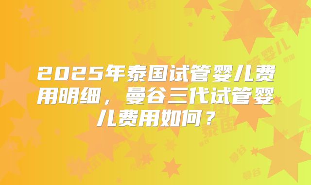 2025年泰国试管婴儿费用明细，曼谷三代试管婴儿费用如何？