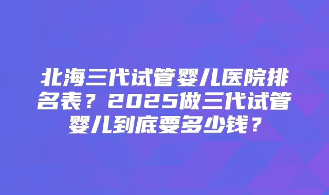 北海三代试管婴儿医院排名表?2025做三代试管婴儿到底要多少钱?