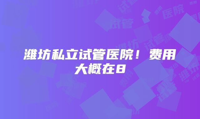 潍坊私立试管医院！费用大概在8
