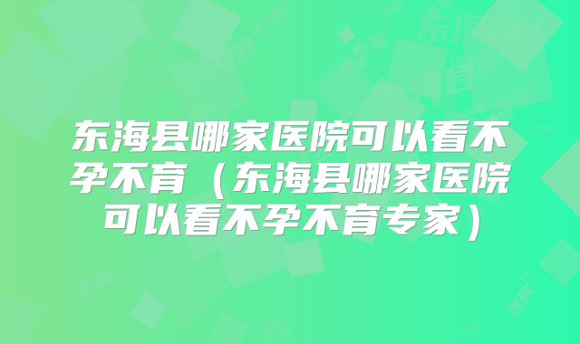 东海县哪家医院可以看不孕不育(东海县哪家医院可以看不孕不育专家)