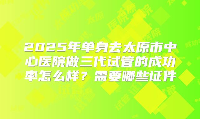 2025年单身去太原市中心医院做三代试管的成功率怎么样?需要哪些证件