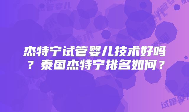 杰特宁试管婴儿技术好吗?泰国杰特宁排名如何?
