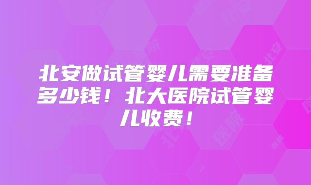 北安做试管婴儿需要准备多少钱！北大医院试管婴儿收费！