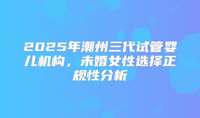 2025年潮州三代试管婴儿机构，未婚女性选择正规性分析