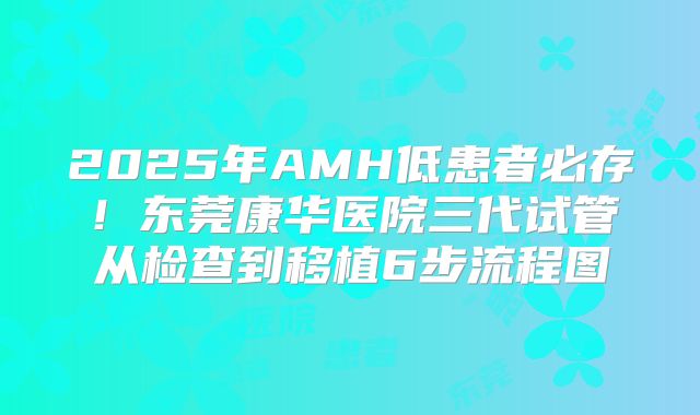 2025年AMH低患者必存！东莞康华医院三代试管从检查到移植6步流程图