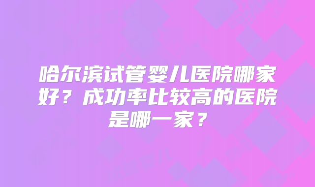 哈尔滨试管婴儿医院哪家好？成功率比较高的医院是哪一家？