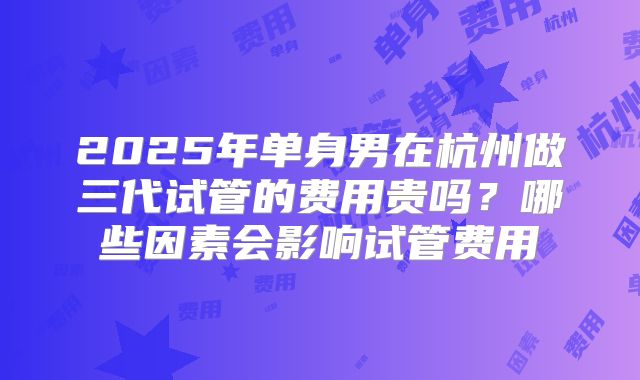 2025年单身男在杭州做三代试管的费用贵吗？哪些因素会影响试管费用
