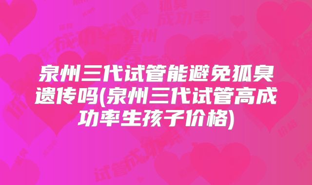 泉州三代试管能避免狐臭遗传吗(泉州三代试管高成功率生孩子价格)
