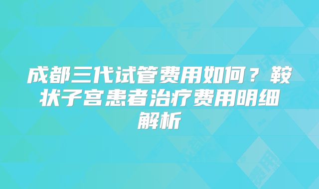 成都三代试管费用如何？鞍状子宫患者治疗费用明细解析