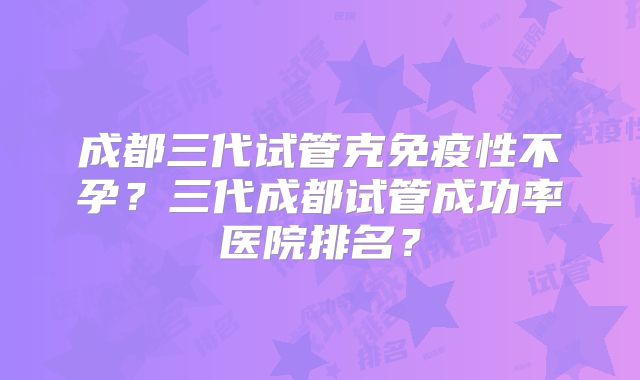 成都三代试管克免疫性不孕？三代成都试管成功率医院排名？